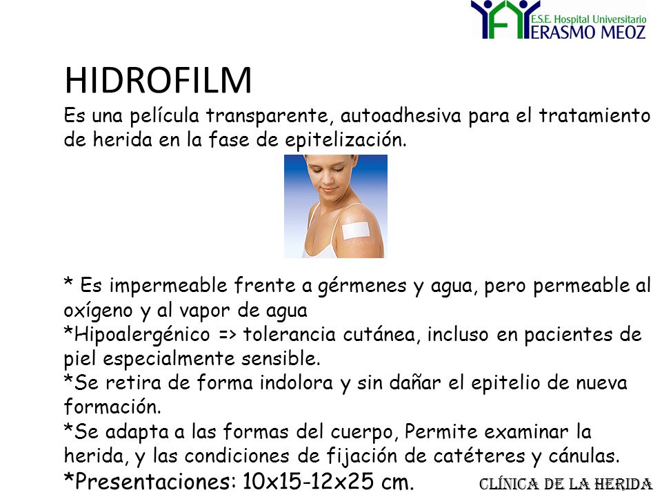 HIDROFILM Es una película transparente, autoadhesiva para el tratamiento de herida en la fase de epitelización. * Es impermeable frente a gérmenes y agua, pero permeable al oxígeno y al vapor de agua *Hipoalergénico => tolerancia cutánea, incluso en pacientes de piel especialmente sensible. *Se retira de forma indolora y sin dañar el epitelio de nueva formación. *Se adapta a las formas del cuerpo, Permite examinar la herida, y las condiciones de fijación de catéteres y cánulas. *Presentaciones: 10x15-12x25 cm.