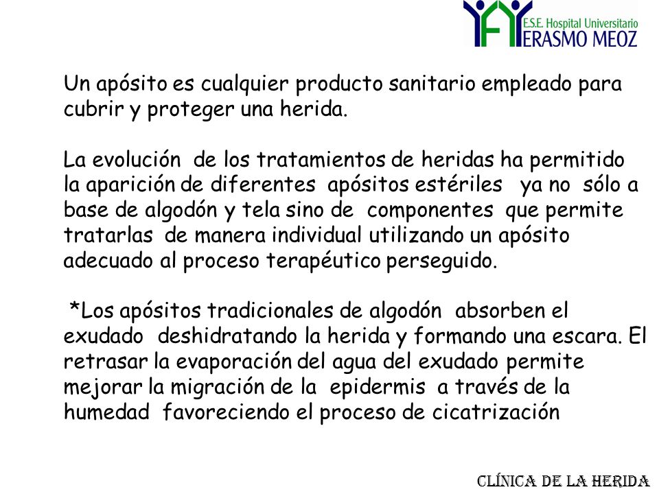 Un apósito es cualquier producto sanitario empleado para cubrir y proteger una herida. La evolución de los tratamientos de heridas ha permitido la aparición de diferentes apósitos estériles ya no sólo a base de algodón y tela sino de componentes que permite tratarlas de manera individual utilizando un apósito adecuado al proceso terapéutico perseguido. *Los apósitos tradicionales de algodón absorben el exudado deshidratando la herida y formando una escara. El retrasar la evaporación del agua del exudado permite mejorar la migración de la epidermis a través de la humedad favoreciendo el proceso de cicatrización