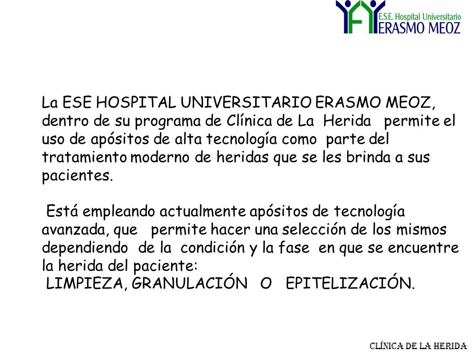 La ESE HOSPITAL UNIVERSITARIO ERASMO MEOZ, dentro de su programa de Clínica de La Herida permite el uso de apósitos de alta tecnología como parte del tratamiento moderno de heridas que se les brinda a sus pacientes. Está empleando actualmente apósitos de tecnología avanzada, que permite hacer una selección de los mismos dependiendo de la condición y la fase en que se encuentre la herida del paciente: LIMPIEZA, GRANULACIÓN O EPITELIZACIÓN.