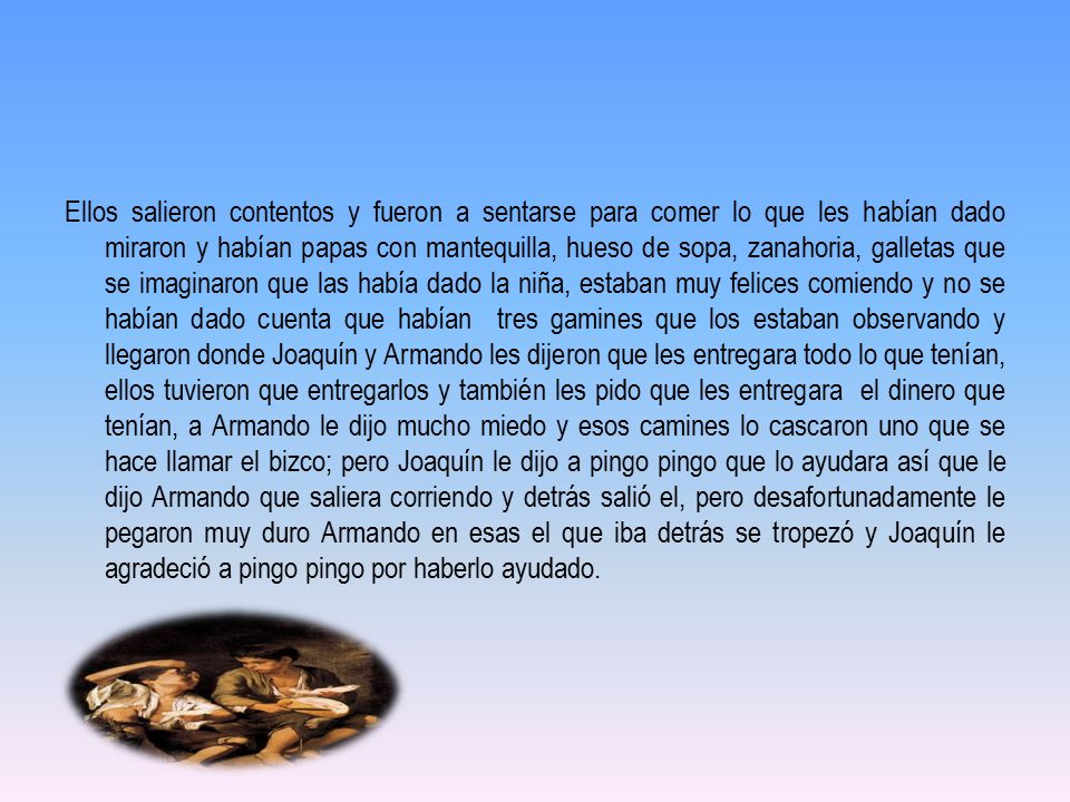 Ellos salieron contentos y fueron a sentarse para comer lo que les habían dado miraron y habían papas con mantequilla, hueso de sopa, zanahoria, galletas que se imaginaron que las había dado la niña, estaban muy felices comiendo y no se habían dado cuenta que habían tres gamines que los estaban observando y llegaron donde Joaquín y Armando les dijeron que les entregara todo lo que tenían, ellos tuvieron que entregarlos y también les pido que les entregara el dinero que tenían, a Armando le dijo mucho miedo y esos camines lo cascaron uno que se hace llamar el bizco; pero Joaquín le dijo a pingo pingo que lo ayudara así que le dijo Armando que saliera corriendo y detrás salió el, pero desafortunadamente le pegaron muy duro Armando en esas el que iba detrás se tropezó y Joaquín le agradeció a pingo pingo por haberlo ayudado.