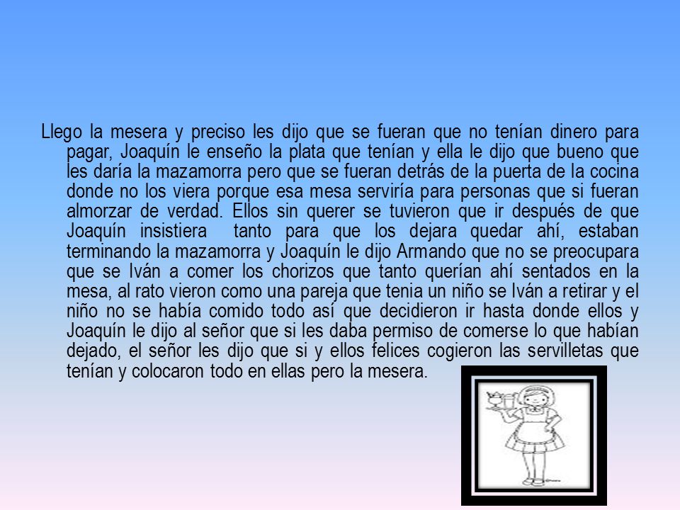 Llego la mesera y preciso les dijo que se fueran que no tenían dinero para pagar, Joaquín le enseño la plata que tenían y ella le dijo que bueno que les daría la mazamorra pero que se fueran detrás de la puerta de la cocina donde no los viera porque esa mesa serviría para personas que si fueran almorzar de verdad.