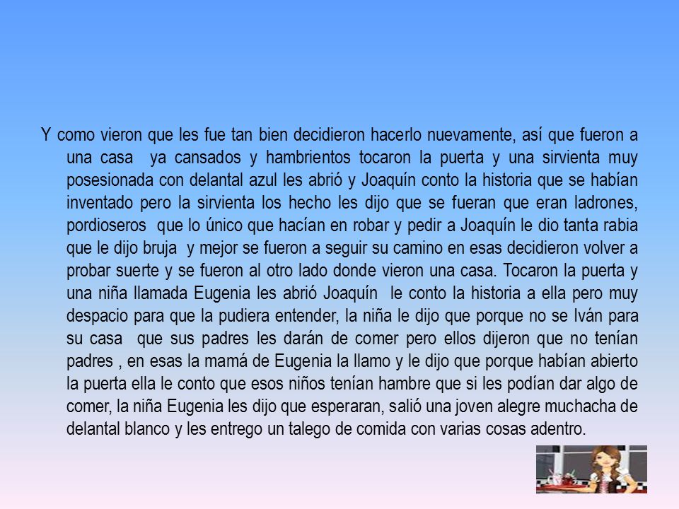 Y como vieron que les fue tan bien decidieron hacerlo nuevamente, así que fueron a una casa ya cansados y hambrientos tocaron la puerta y una sirvienta muy posesionada con delantal azul les abrió y Joaquín conto la historia que se habían inventado pero la sirvienta los hecho les dijo que se fueran que eran ladrones, pordioseros que lo único que hacían en robar y pedir a Joaquín le dio tanta rabia que le dijo bruja y mejor se fueron a seguir su camino en esas decidieron volver a probar suerte y se fueron al otro lado donde vieron una casa.