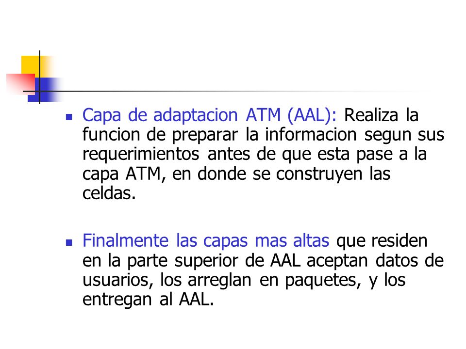 Capa de adaptacion ATM (AAL): Realiza la funcion de preparar la informacion segun sus requerimientos antes de que esta pase a la capa ATM, en donde se construyen las celdas.
