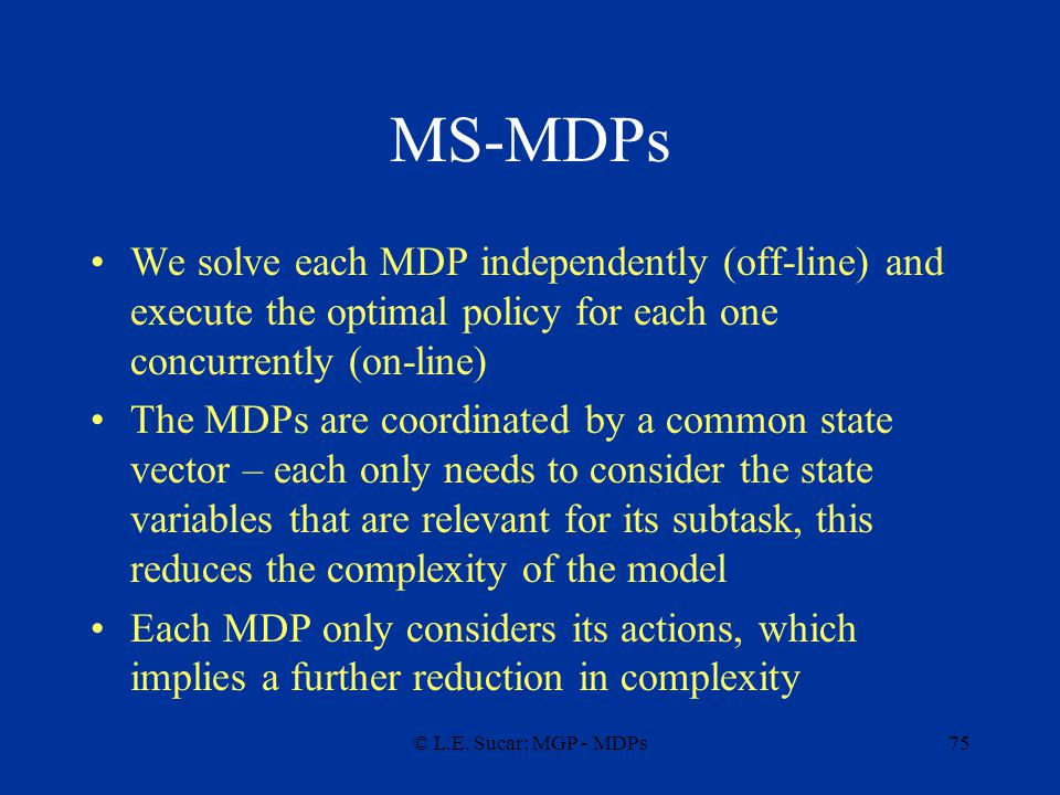 MS-MDPs We solve each MDP independently (off-line) and execute the optimal policy for each one concurrently (on-line)