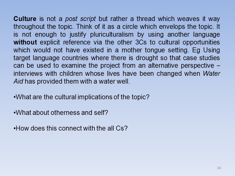 Culture is not a post script but rather a thread which weaves it way throughout the topic. Think of it as a circle which envelops the topic. It is not enough to justify pluriculturalism by using another language without explicit reference via the other 3Cs to cultural opportunities which would not have existed in a mother tongue setting. Eg Using target language countries where there is drought so that case studies can be used to examine the project from an alternative perspective – interviews with children whose lives have been changed when Water Aid has provided them with a water well.