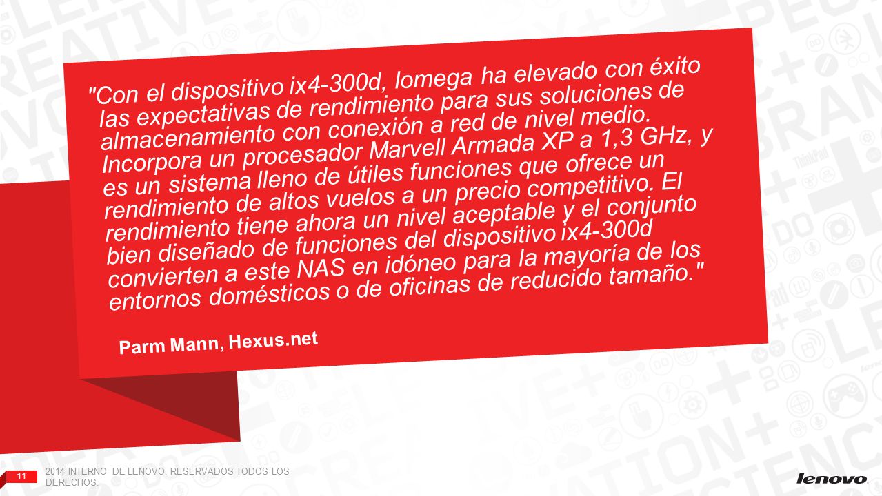 Con el dispositivo ix4-300d, Iomega ha elevado con éxito las expectativas de rendimiento para sus soluciones de almacenamiento con conexión a red de nivel medio. Incorpora un procesador Marvell Armada XP a 1,3 GHz, y es un sistema lleno de útiles funciones que ofrece un rendimiento de altos vuelos a un precio competitivo. El rendimiento tiene ahora un nivel aceptable y el conjunto bien diseñado de funciones del dispositivo ix4-300d convierten a este NAS en idóneo para la mayoría de los entornos domésticos o de oficinas de reducido tamaño.