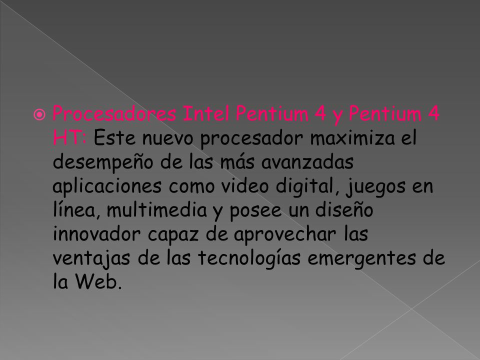 Procesadores Intel Pentium 4 y Pentium 4 HT: Este nuevo procesador maximiza el desempeño de las más avanzadas aplicaciones como video digital, juegos en línea, multimedia y posee un diseño innovador capaz de aprovechar las ventajas de las tecnologías emergentes de la Web.