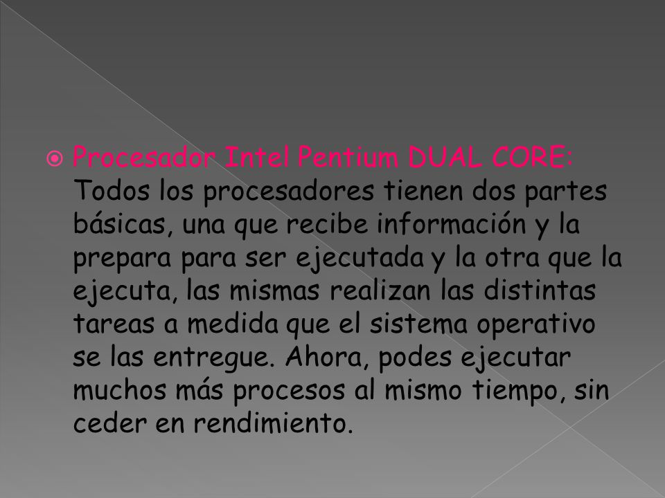 Procesador Intel Pentium DUAL CORE: Todos los procesadores tienen dos partes básicas, una que recibe información y la prepara para ser ejecutada y la otra que la ejecuta, las mismas realizan las distintas tareas a medida que el sistema operativo se las entregue.