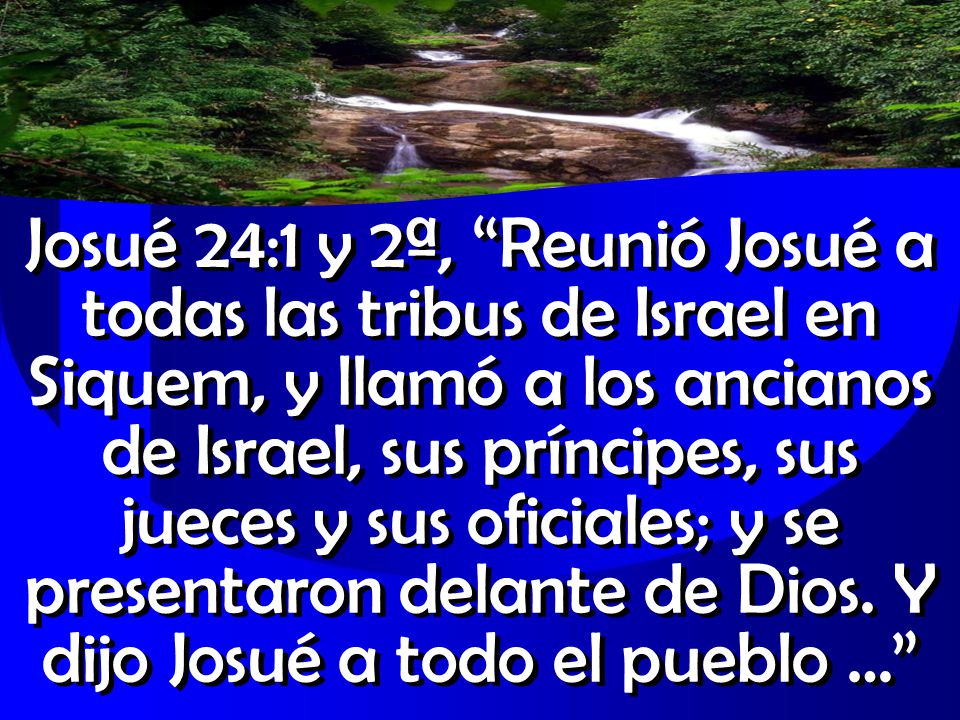 Josué 24:1 y 2ª, Reunió Josué a todas las tribus de Israel en Siquem, y llamó a los ancianos de Israel, sus príncipes, sus jueces y sus oficiales; y se presentaron delante de Dios.