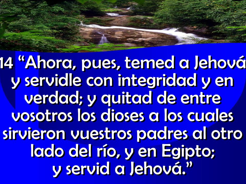 14 Ahora, pues, temed a Jehová y servidle con integridad y en verdad; y quitad de entre vosotros los dioses a los cuales sirvieron vuestros padres al otro lado del río, y en Egipto; y servid a Jehová.