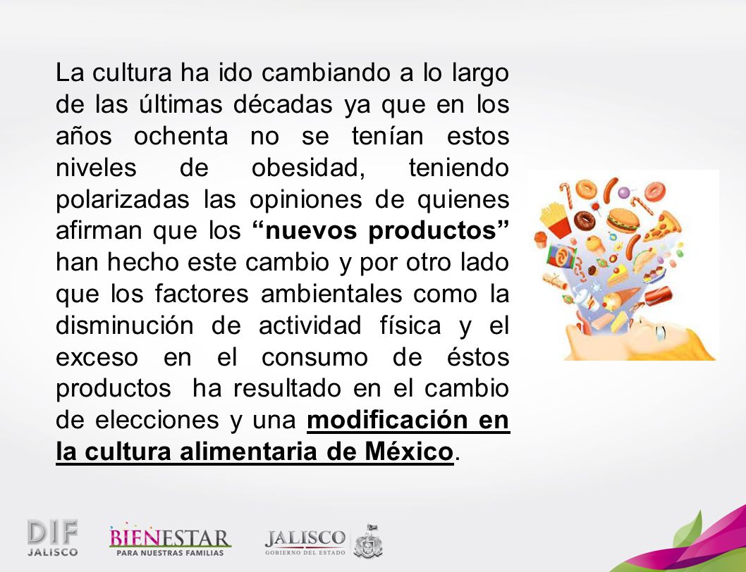 La cultura ha ido cambiando a lo largo de las últimas décadas ya que en los años ochenta no se tenían estos niveles de obesidad, teniendo polarizadas las opiniones de quienes afirman que los nuevos productos han hecho este cambio y por otro lado que los factores ambientales como la disminución de actividad física y el exceso en el consumo de éstos productos ha resultado en el cambio de elecciones y una modificación en la cultura alimentaria de México.