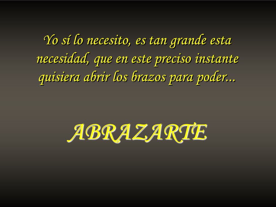 ABRAZARTE Yo sí lo necesito, es tan grande esta necesidad, que en este preciso instante quisiera abrir los brazos para poder...