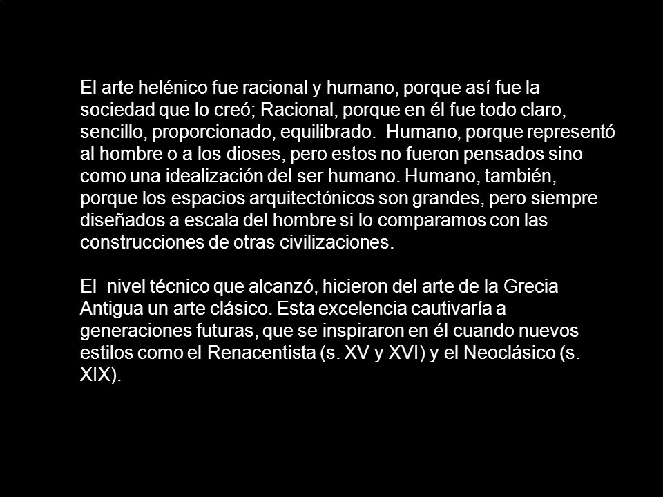 El arte helénico fue racional y humano, porque así fue la sociedad que lo creó; Racional, porque en él fue todo claro, sencillo, proporcionado, equilibrado. Humano, porque representó al hombre o a los dioses, pero estos no fueron pensados sino como una idealización del ser humano. Humano, también, porque los espacios arquitectónicos son grandes, pero siempre diseñados a escala del hombre si lo comparamos con las construcciones de otras civilizaciones.