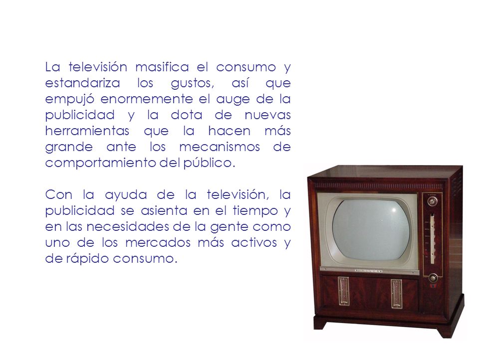La televisión masifica el consumo y estandariza los gustos, así que empujó enormemente el auge de la publicidad y la dota de nuevas herramientas que la hacen más grande ante los mecanismos de comportamiento del público.
