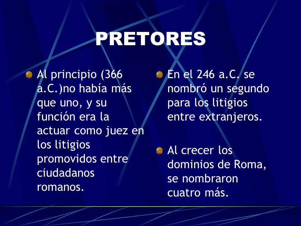 PRETORES Al principio (366 a.C.)no había más que uno, y su función era la actuar como juez en los litigios promovidos entre ciudadanos romanos.