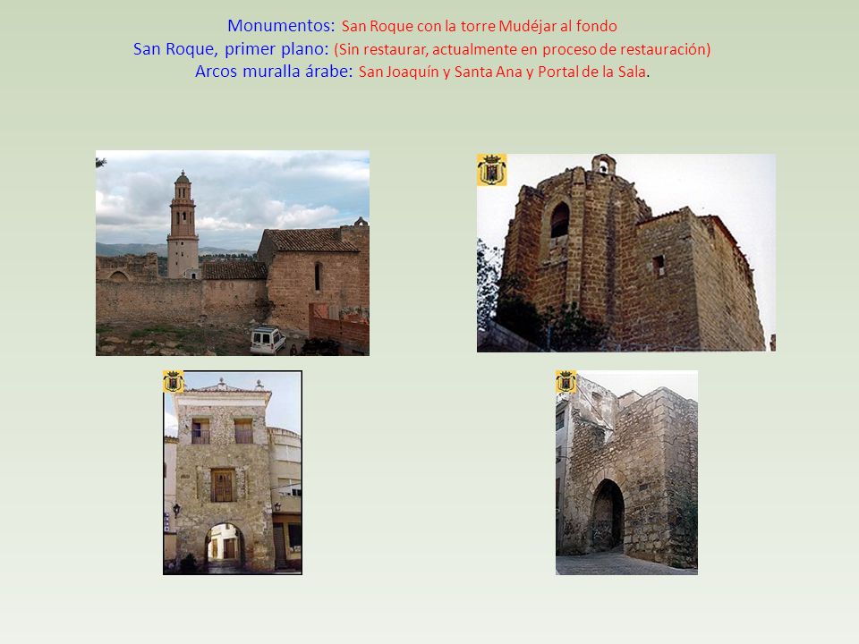 Monumentos: San Roque con la torre Mudéjar al fondo San Roque, primer plano: (Sin restaurar, actualmente en proceso de restauración) Arcos muralla árabe: San Joaquín y Santa Ana y Portal de la Sala.