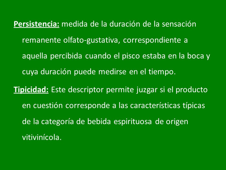 Persistencia: medida de la duración de la sensación remanente olfato-gustativa, correspondiente a aquella percibida cuando el pisco estaba en la boca y cuya duración puede medirse en el tiempo.