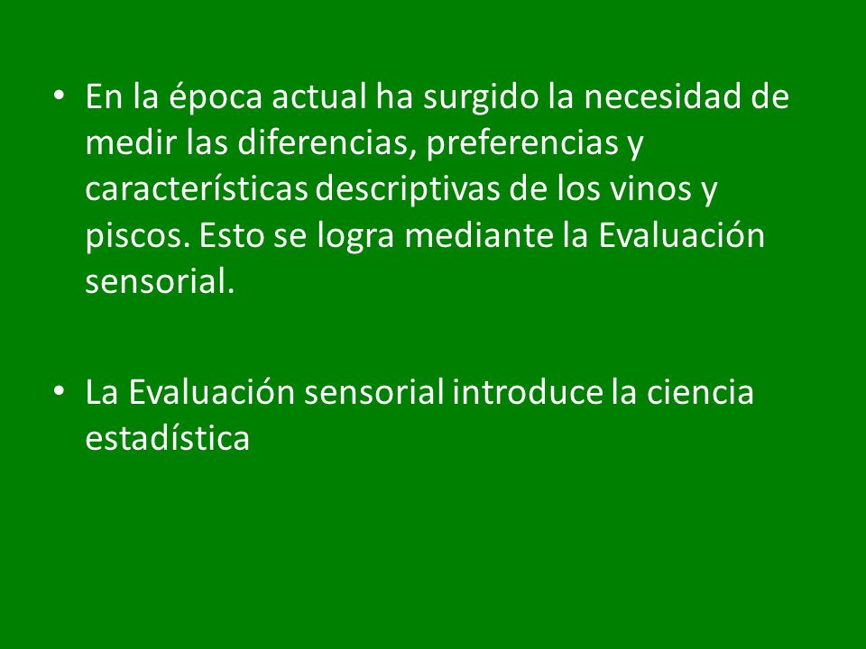 En la época actual ha surgido la necesidad de medir las diferencias, preferencias y características descriptivas de los vinos y piscos. Esto se logra mediante la Evaluación sensorial.
