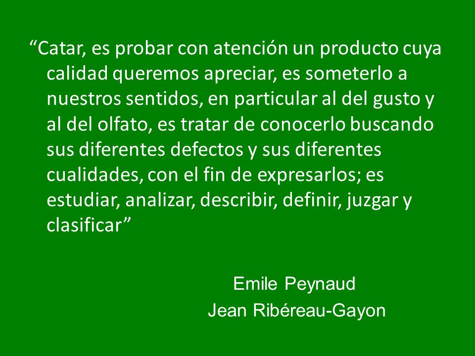 Catar, es probar con atención un producto cuya calidad queremos apreciar, es someterlo a nuestros sentidos, en particular al del gusto y al del olfato, es tratar de conocerlo buscando sus diferentes defectos y sus diferentes cualidades, con el fin de expresarlos; es estudiar, analizar, describir, definir, juzgar y clasificar