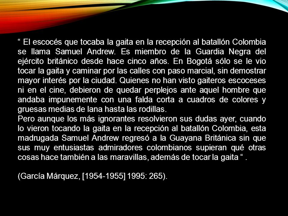 El escocés que tocaba la gaita en la recepción al batallón Colombia se llama Samuel Andrew. Es miembro de la Guardia Negra del ejército británico desde hace cinco años. En Bogotá sólo se le vio tocar la gaita y caminar por las calles con paso marcial, sin demostrar mayor interés por la ciudad. Quienes no han visto gaiteros escoceses ni en el cine, debieron de quedar perplejos ante aquel hombre que andaba impunemente con una falda corta a cuadros de colores y gruesas medias de lana hasta las rodillas.