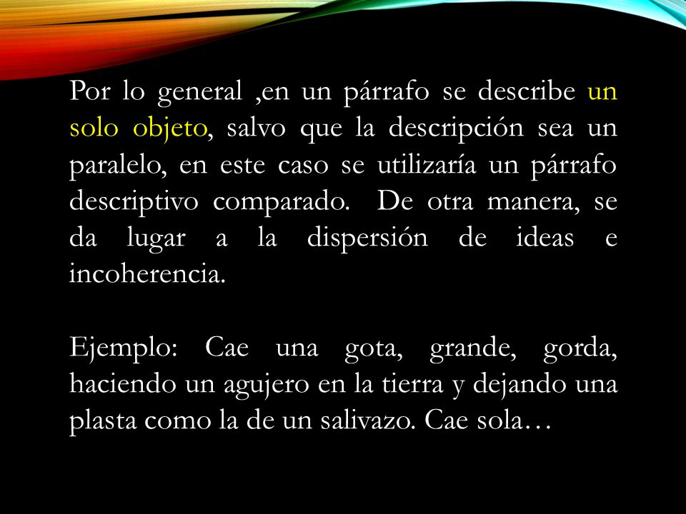 Por lo general ,en un párrafo se describe un solo objeto, salvo que la descripción sea un paralelo, en este caso se utilizaría un párrafo descriptivo comparado. De otra manera, se da lugar a la dispersión de ideas e incoherencia.