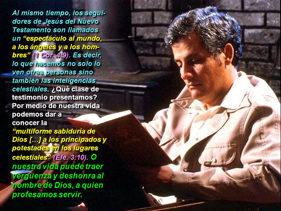 Al mismo tiempo, los segui-dores de Jesús del Nuevo Testamento son llamados un espectáculo al mundo, a los ángeles y a los hom-bres (1 Cor. 4:9). Es decir, lo que hacemos no solo lo ven otras personas sino también las inteligencias celestiales. ¿Qué clase de testimonio presentamos Por medio de nuestra vida podemos dar a