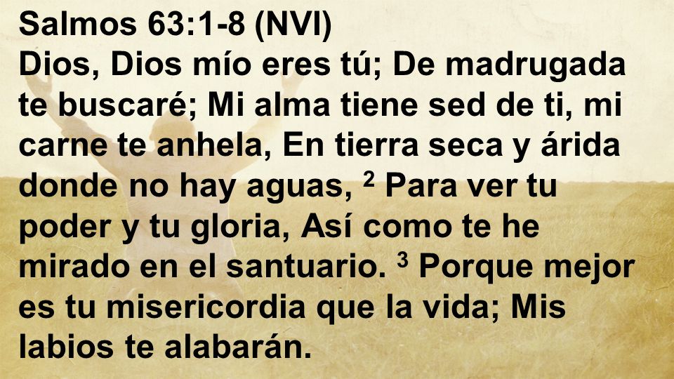 Salmos 63:1-8 (NVI) Dios, Dios mío eres tú; De madrugada te buscaré; Mi alma tiene sed de ti, mi carne te anhela, En tierra seca y árida donde no hay aguas, 2 Para ver tu poder y tu gloria, Así como te he mirado en el santuario.