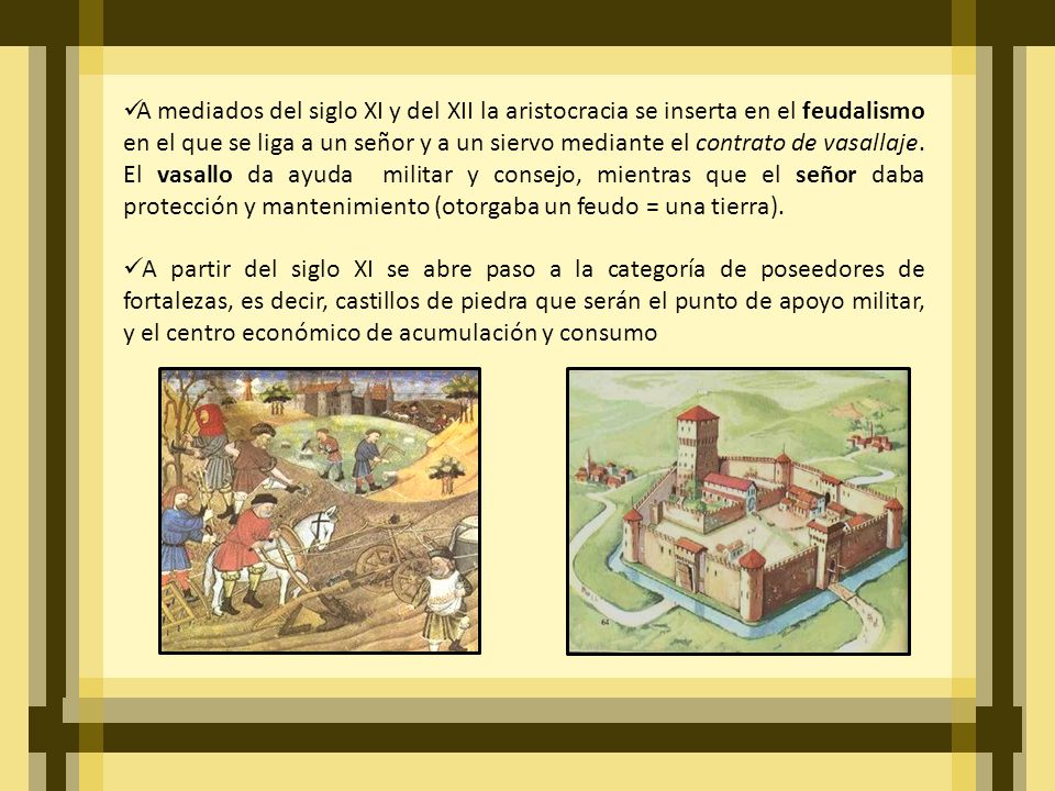 A mediados del siglo XI y del XII la aristocracia se inserta en el feudalismo en el que se liga a un señor y a un siervo mediante el contrato de vasallaje. El vasallo da ayuda militar y consejo, mientras que el señor daba protección y mantenimiento (otorgaba un feudo = una tierra).