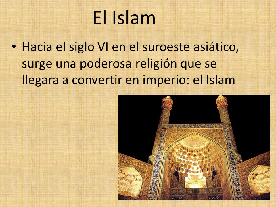 El Islam Hacia el siglo VI en el suroeste asiático, surge una poderosa religión que se llegara a convertir en imperio: el Islam.