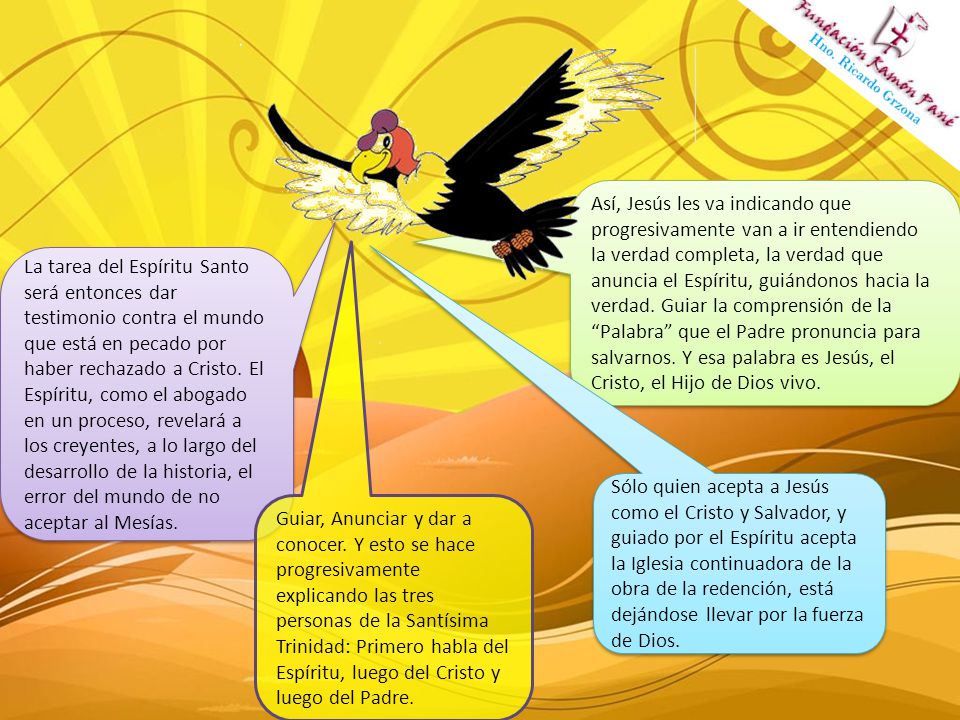 Así, Jesús les va indicando que progresivamente van a ir entendiendo la verdad completa, la verdad que anuncia el Espíritu, guiándonos hacia la verdad. Guiar la comprensión de la Palabra que el Padre pronuncia para salvarnos. Y esa palabra es Jesús, el Cristo, el Hijo de Dios vivo.
