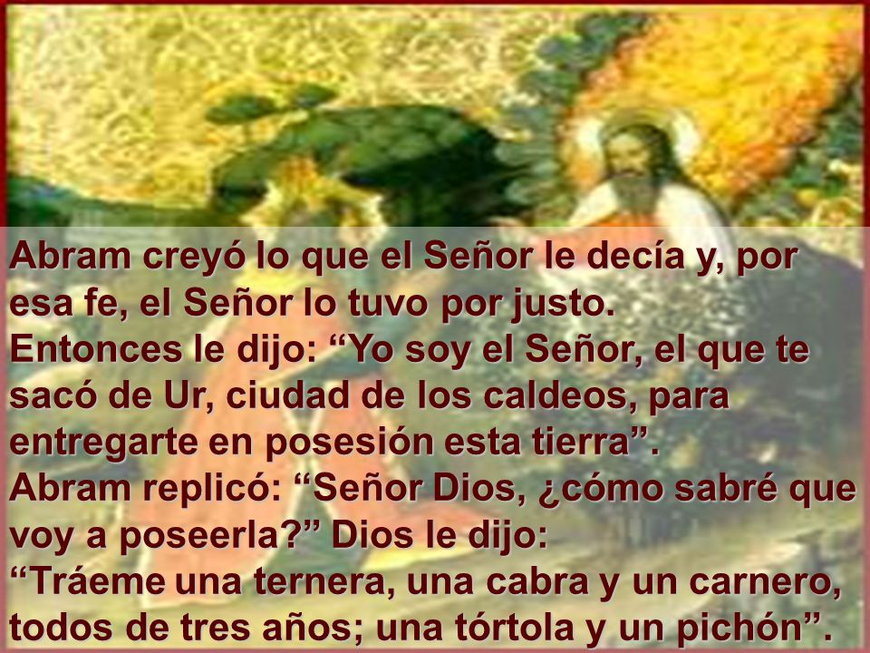 Abram creyó lo que el Señor le decía y, por esa fe, el Señor lo tuvo por justo. Entonces le dijo: Yo soy el Señor, el que te sacó de Ur, ciudad de los caldeos, para entregarte en posesión esta tierra . Abram replicó: Señor Dios, ¿cómo sabré que voy a poseerla Dios le dijo: Tráeme una ternera, una cabra y un carnero, todos de tres años; una tórtola y un pichón .