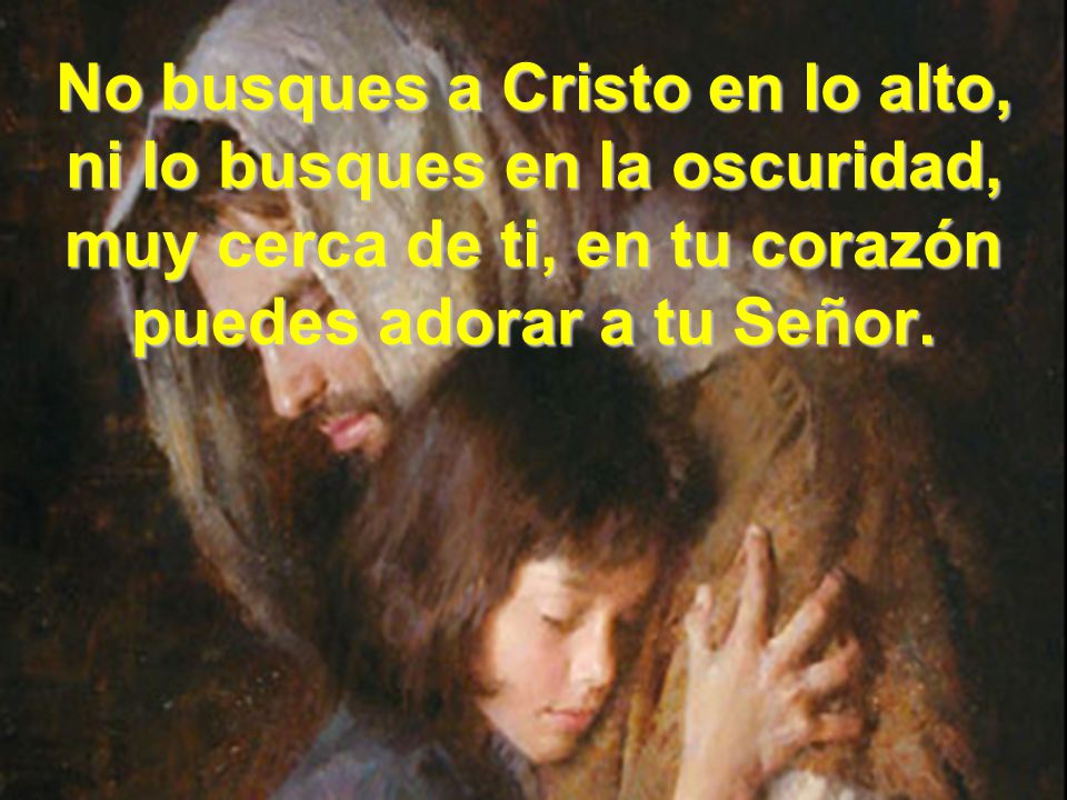 No busques a Cristo en lo alto, ni lo busques en la oscuridad, muy cerca de ti, en tu corazón puedes adorar a tu Señor.