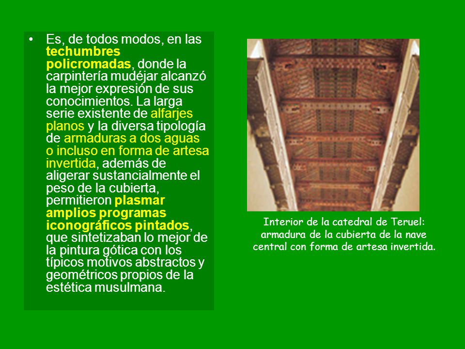 Es, de todos modos, en las techumbres policromadas, donde la carpintería mudéjar alcanzó la mejor expresión de sus conocimientos. La larga serie existente de alfarjes planos y la diversa tipología de armaduras a dos aguas o incluso en forma de artesa invertida, además de aligerar sustancialmente el peso de la cubierta, permitieron plasmar amplios programas iconográficos pintados, que sintetizaban lo mejor de la pintura gótica con los típicos motivos abstractos y geométricos propios de la estética musulmana.