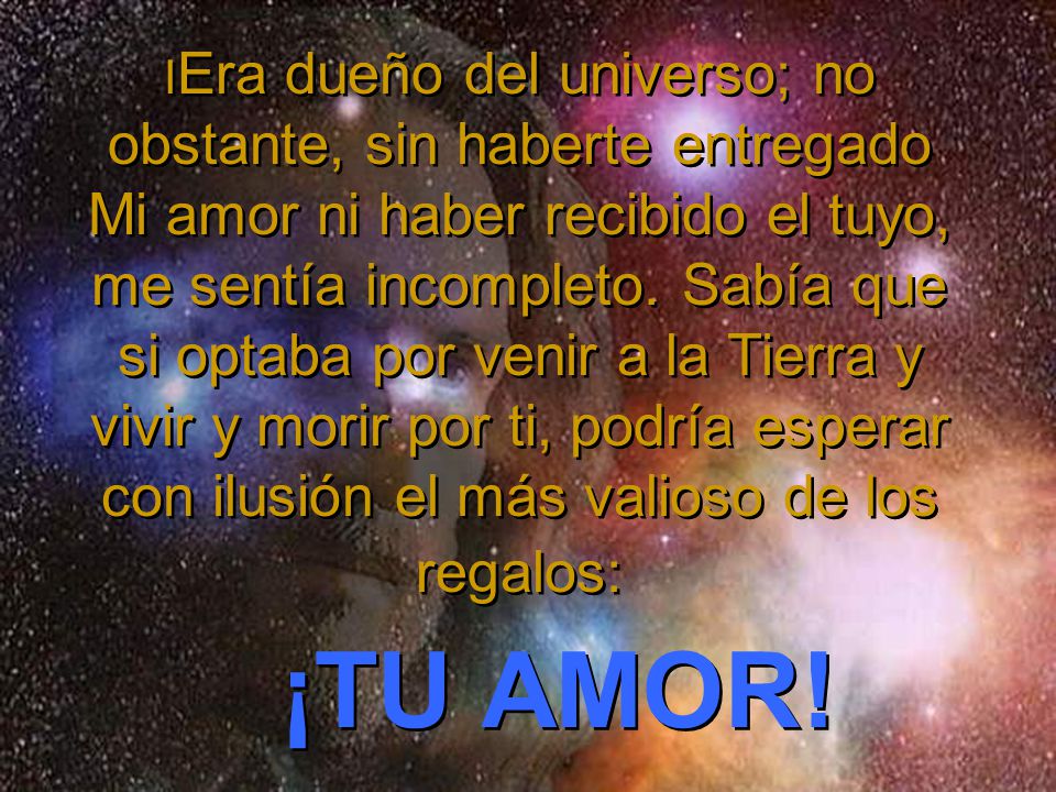 IEra dueño del universo; no obstante, sin haberte entregado Mi amor ni haber recibido el tuyo, me sentía incompleto. Sabía que si optaba por venir a la Tierra y vivir y morir por ti, podría esperar con ilusión el más valioso de los regalos: