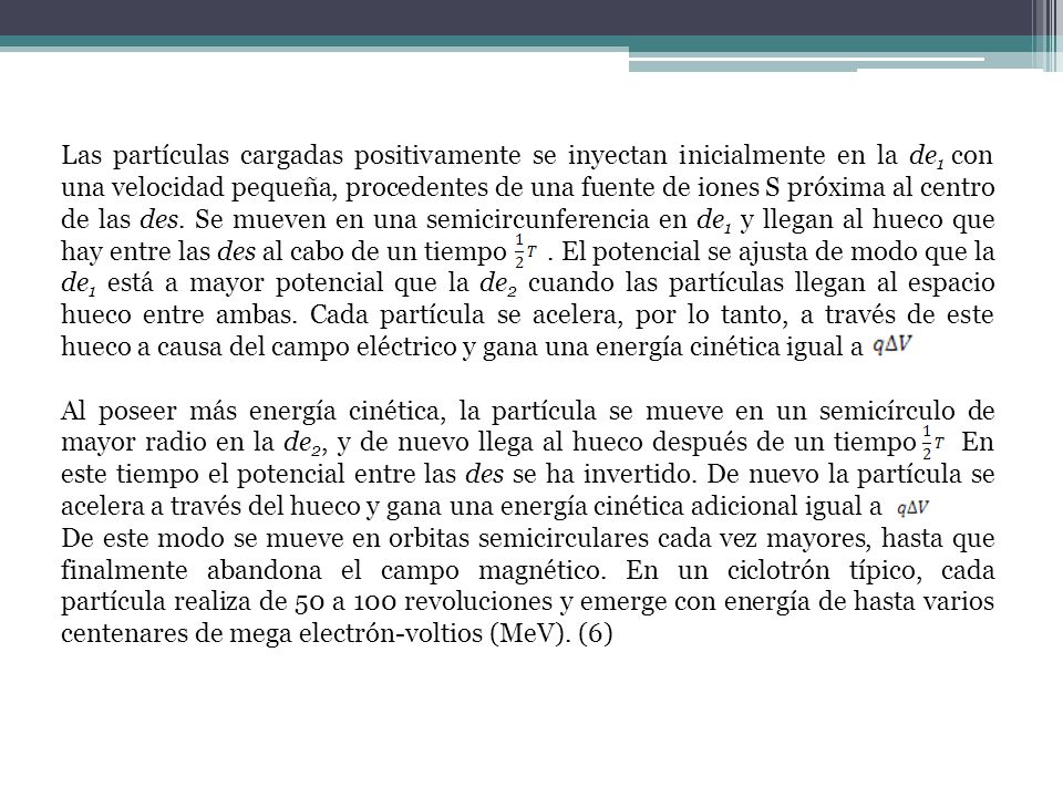 Las partículas cargadas positivamente se inyectan inicialmente en la de1 con una velocidad pequeña, procedentes de una fuente de iones S próxima al centro de las des. Se mueven en una semicircunferencia en de1 y llegan al hueco que hay entre las des al cabo de un tiempo . El potencial se ajusta de modo que la de1 está a mayor potencial que la de2 cuando las partículas llegan al espacio hueco entre ambas. Cada partícula se acelera, por lo tanto, a través de este hueco a causa del campo eléctrico y gana una energía cinética igual a