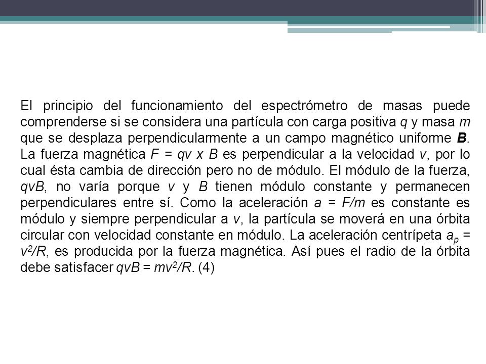 El principio del funcionamiento del espectrómetro de masas puede comprenderse si se considera una partícula con carga positiva q y masa m que se desplaza perpendicularmente a un campo magnético uniforme B.
