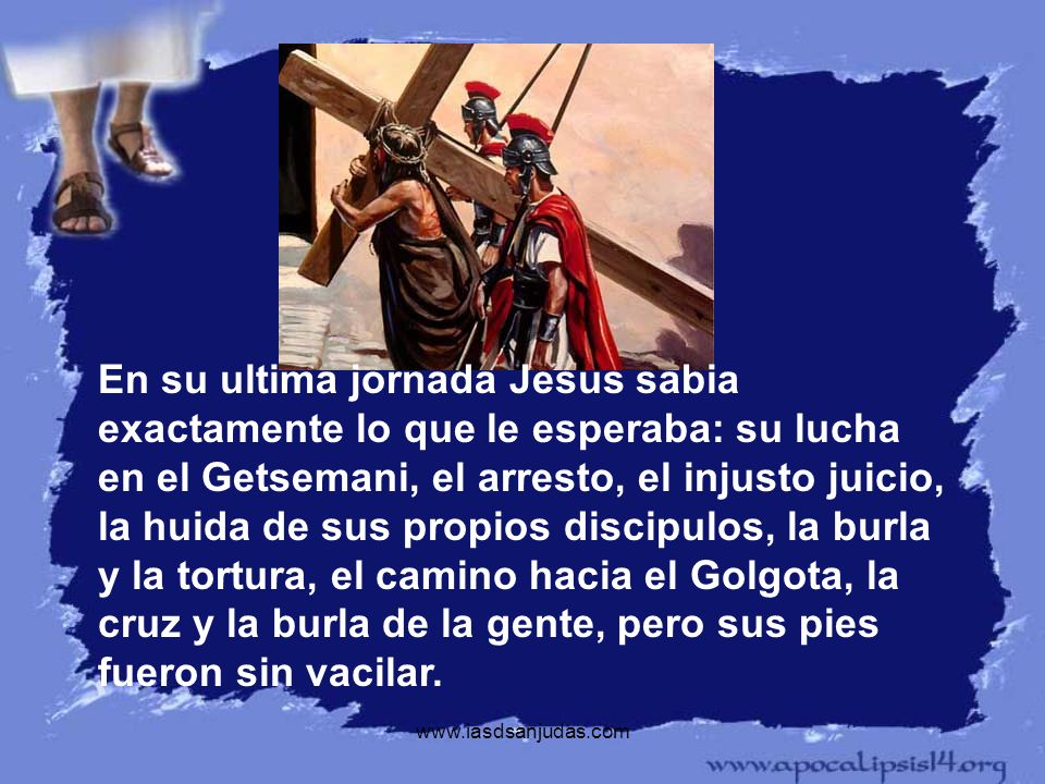 En su ultima jornada Jesus sabia exactamente lo que le esperaba: su lucha en el Getsemani, el arresto, el injusto juicio, la huida de sus propios discipulos, la burla y la tortura, el camino hacia el Golgota, la cruz y la burla de la gente, pero sus pies fueron sin vacilar.