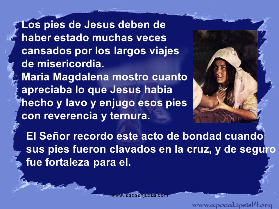 Los pies de Jesus deben de haber estado muchas veces cansados por los largos viajes de misericordia. Maria Magdalena mostro cuanto apreciaba lo que Jesus habia hecho y lavo y enjugo esos pies con reverencia y ternura.