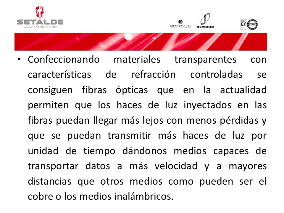 Confeccionando materiales transparentes con características de refracción controladas se consiguen fibras ópticas que en la actualidad permiten que los haces de luz inyectados en las fibras puedan llegar más lejos con menos pérdidas y que se puedan transmitir más haces de luz por unidad de tiempo dándonos medios capaces de transportar datos a más velocidad y a mayores distancias que otros medios como pueden ser el cobre o los medios inalámbricos.