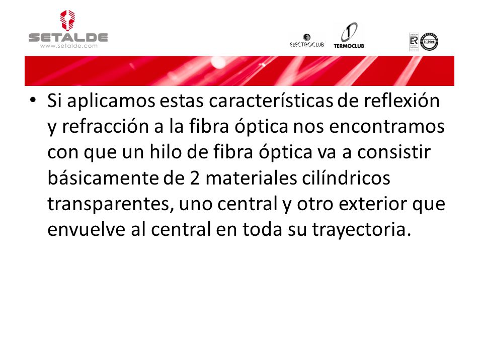 Si aplicamos estas características de reflexión y refracción a la fibra óptica nos encontramos con que un hilo de fibra óptica va a consistir básicamente de 2 materiales cilíndricos transparentes, uno central y otro exterior que envuelve al central en toda su trayectoria.