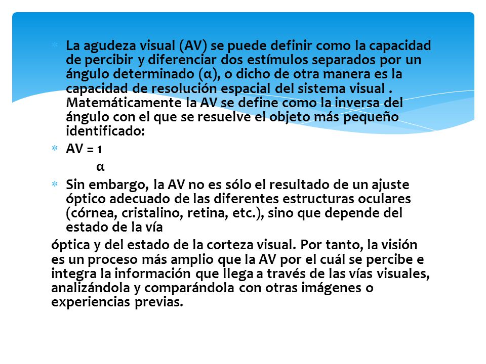 La agudeza visual (AV) se puede definir como la capacidad de percibir y diferenciar dos estímulos separados por un ángulo determinado (α), o dicho de otra manera es la capacidad de resolución espacial del sistema visual . Matemáticamente la AV se define como la inversa del ángulo con el que se resuelve el objeto más pequeño identificado: