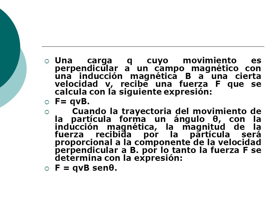 Una carga q cuyo movimiento es perpendicular a un campo magnético con una inducción magnética B a una cierta velocidad v, recibe una fuerza F que se calcula con la siguiente expresión: