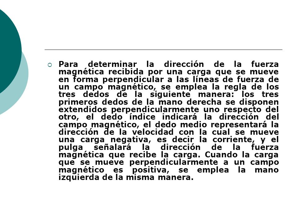 Para determinar la dirección de la fuerza magnética recibida por una carga que se mueve en forma perpendicular a las líneas de fuerza de un campo magnético, se emplea la regla de los tres dedos de la siguiente manera: los tres primeros dedos de la mano derecha se disponen extendidos perpendicularmente uno respecto del otro, el dedo índice indicará la dirección del campo magnético, el dedo medio representará la dirección de la velocidad con la cual se mueve una carga negativa, es decir la corriente, y el pulga señalará la dirección de la fuerza magnética que recibe la carga.
