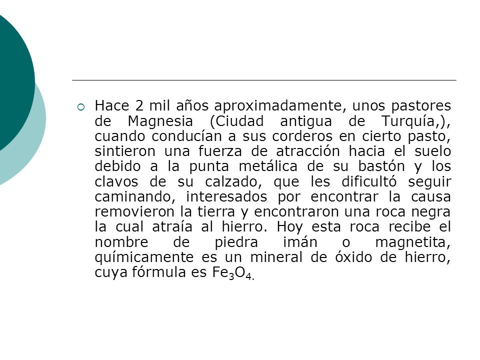 Hace 2 mil años aproximadamente, unos pastores de Magnesia (Ciudad antigua de Turquía,), cuando conducían a sus corderos en cierto pasto, sintieron una fuerza de atracción hacia el suelo debido a la punta metálica de su bastón y los clavos de su calzado, que les dificultó seguir caminando, interesados por encontrar la causa removieron la tierra y encontraron una roca negra la cual atraía al hierro.
