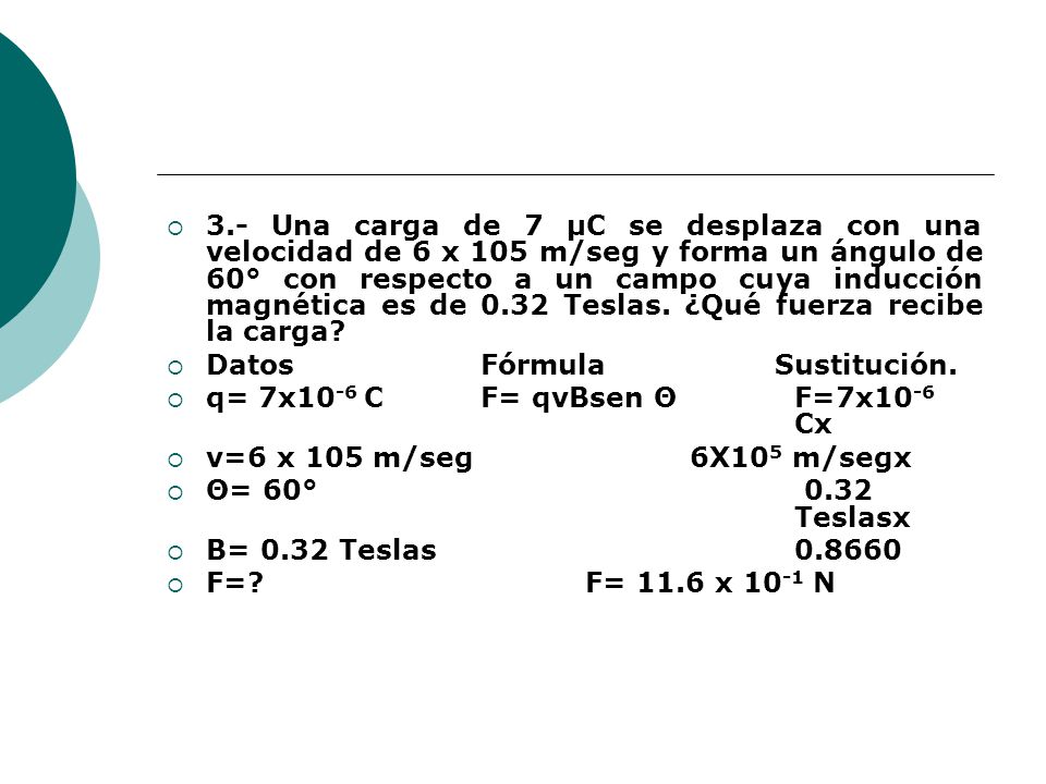 3.- Una carga de 7 μC se desplaza con una velocidad de 6 x 105 m/seg y forma un ángulo de 60° con respecto a un campo cuya inducción magnética es de 0.32 Teslas. ¿Qué fuerza recibe la carga