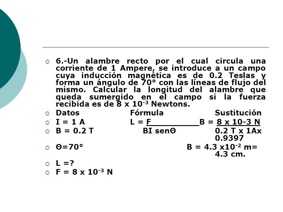 6.-Un alambre recto por el cual circula una corriente de 1 Ampere, se introduce a un campo cuya inducción magnética es de 0.2 Teslas y forma un ángulo de 70° con las líneas de flujo del mismo. Calcular la longitud del alambre que queda sumergido en el campo si la fuerza recibida es de 8 x 10-3 Newtons.