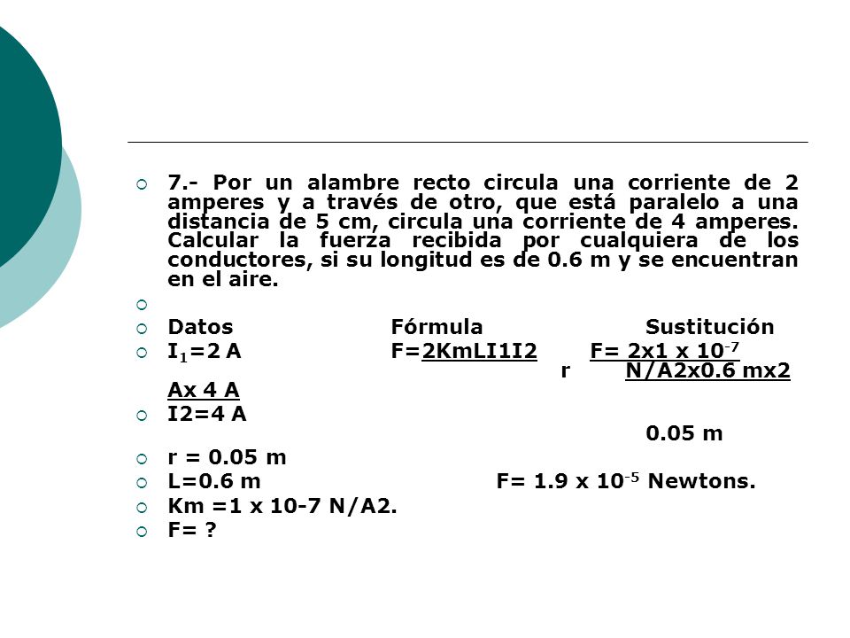 7.- Por un alambre recto circula una corriente de 2 amperes y a través de otro, que está paralelo a una distancia de 5 cm, circula una corriente de 4 amperes. Calcular la fuerza recibida por cualquiera de los conductores, si su longitud es de 0.6 m y se encuentran en el aire.