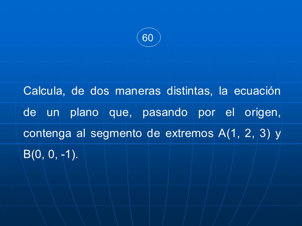60 Calcula, de dos maneras distintas, la ecuación de un plano que, pasando por el origen, contenga al segmento de extremos A(1, 2, 3) y B(0, 0, -1).