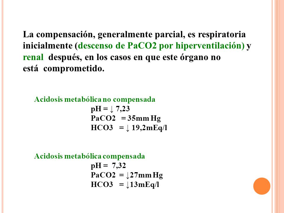 La compensación, generalmente parcial, es respiratoria inicialmente (descenso de PaCO2 por hiperventilación) y renal después, en los casos en que este órgano no está comprometido.