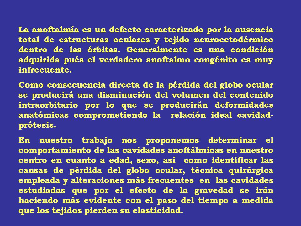 La anoftalmía es un defecto caracterizado por la ausencia total de estructuras oculares y tejido neuroectodérmico dentro de las órbitas. Generalmente es una condición adquirida pués el verdadero anoftalmo congénito es muy infrecuente.